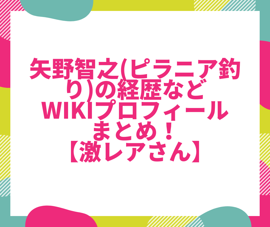 矢野智之 ピラニア釣り の経歴などwikiプロフィールまとめ 激レアさん たきもりの森